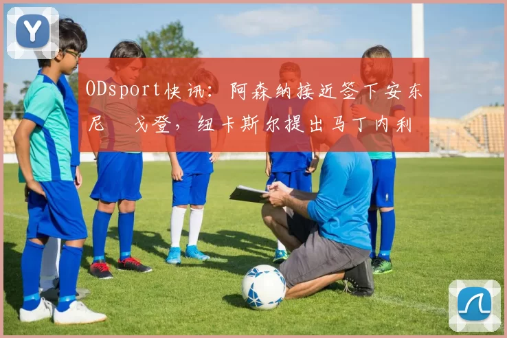ODsport快讯：阿森纳接近签下安东尼・戈登，纽卡斯尔提出马丁内利交换条件_交易_球员_谈判