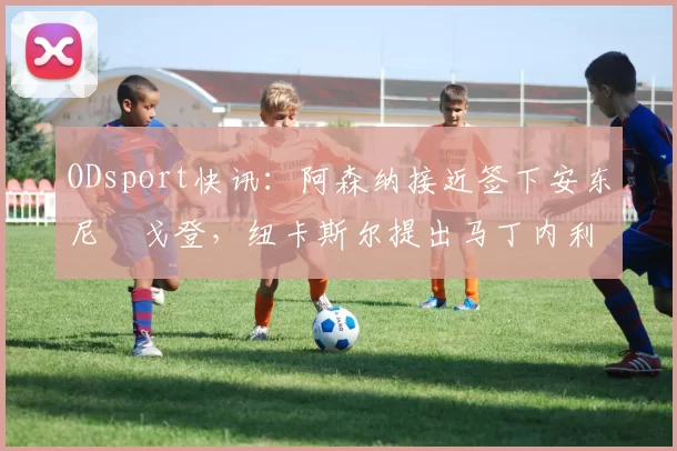 ODsport快讯:阿森纳接近签下安东尼・戈登,纽卡斯尔提出马丁内利交换条件_交易_球员_谈判
