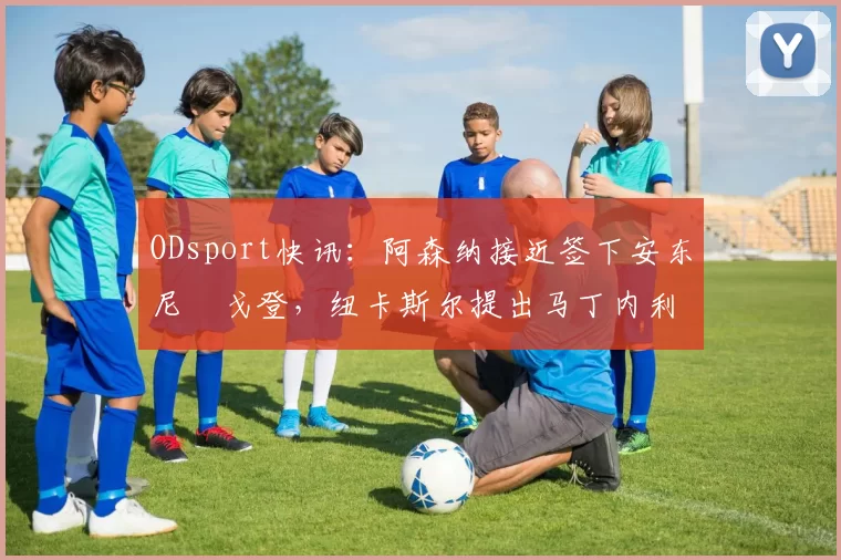 ODsport快讯：阿森纳接近签下安东尼・戈登，纽卡斯尔提出马丁内利交换条件_交易_球员_谈判