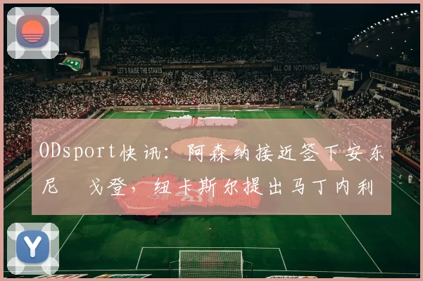 ODsport快讯：阿森纳接近签下安东尼・戈登，纽卡斯尔提出马丁内利交换条件_交易_球员_谈判