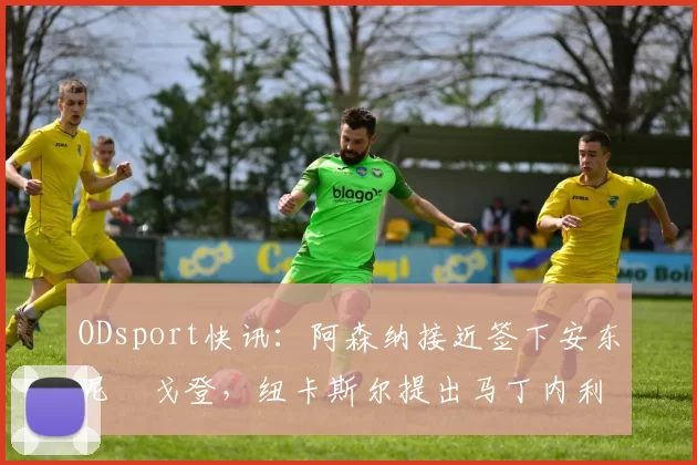 ODsport快讯：阿森纳接近签下安东尼・戈登，纽卡斯尔提出马丁内利交换条件_交易_球员_谈判