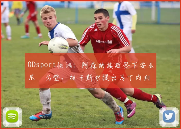 ODsport快讯：阿森纳接近签下安东尼・戈登，纽卡斯尔提出马丁内利交换条件_交易_球员_谈判