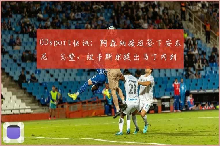 ODsport快讯:阿森纳接近签下安东尼・戈登,纽卡斯尔提出马丁内利交换条件_交易_球员_谈判