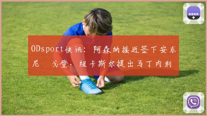 ODsport快讯：阿森纳接近签下安东尼・戈登，纽卡斯尔提出马丁内利交换条件_交易_球员_谈判