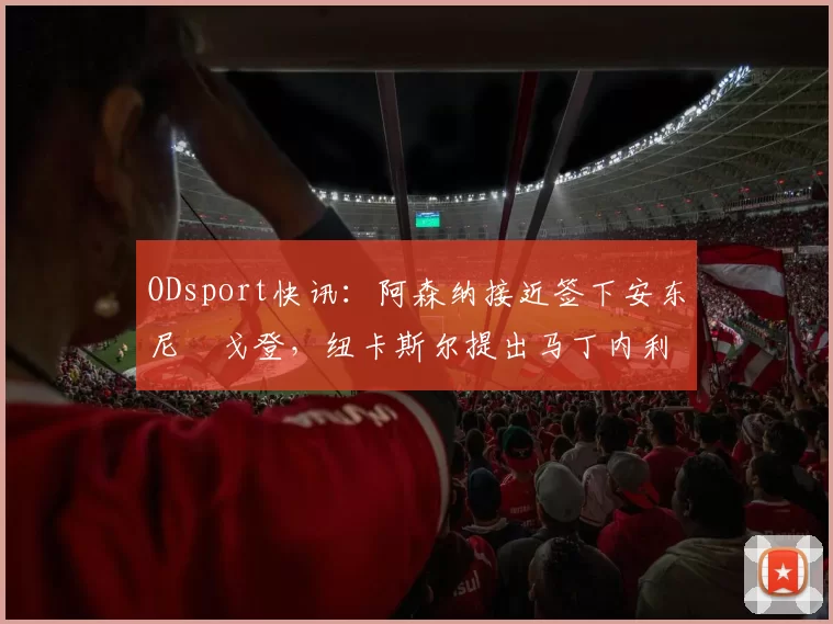 ODsport快讯：阿森纳接近签下安东尼・戈登，纽卡斯尔提出马丁内利交换条件_交易_球员_谈判