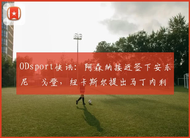 ODsport快讯：阿森纳接近签下安东尼・戈登，纽卡斯尔提出马丁内利交换条件_交易_球员_谈判