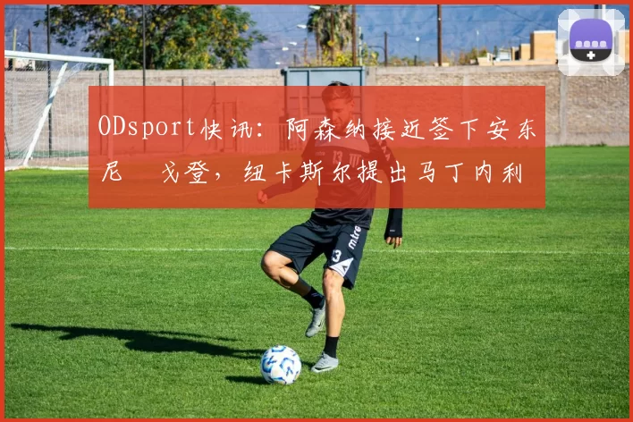 ODsport快讯：阿森纳接近签下安东尼・戈登，纽卡斯尔提出马丁内利交换条件_交易_球员_谈判