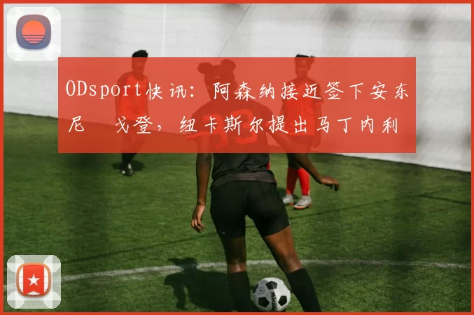 ODsport快讯:阿森纳接近签下安东尼・戈登,纽卡斯尔提出马丁内利交换条件_交易_球员_谈判