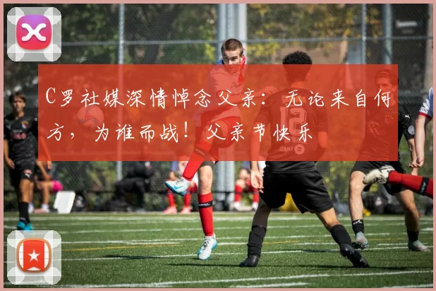 C罗社媒深情悼念父亲：无论来自何方，为谁而战！父亲节快乐️