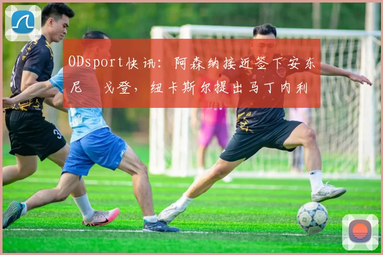 ODsport快讯：阿森纳接近签下安东尼・戈登，纽卡斯尔提出马丁内利交换条件_交易_球员_谈判