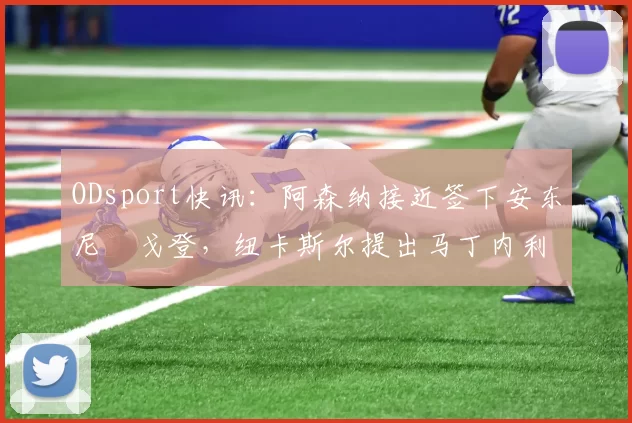 ODsport快讯：阿森纳接近签下安东尼・戈登，纽卡斯尔提出马丁内利交换条件_交易_球员_谈判