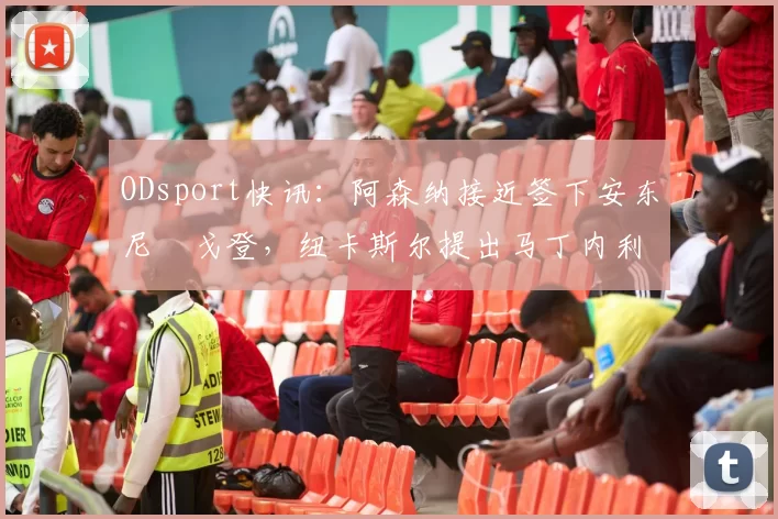 ODsport快讯:阿森纳接近签下安东尼・戈登,纽卡斯尔提出马丁内利交换条件_交易_球员_谈判