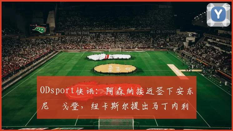 ODsport快讯：阿森纳接近签下安东尼・戈登，纽卡斯尔提出马丁内利交换条件_交易_球员_谈判