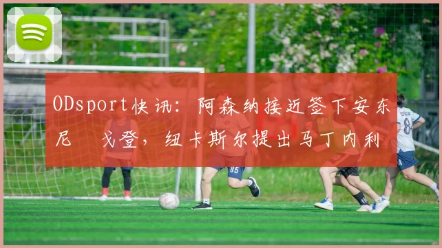 ODsport快讯：阿森纳接近签下安东尼・戈登，纽卡斯尔提出马丁内利交换条件_交易_球员_谈判