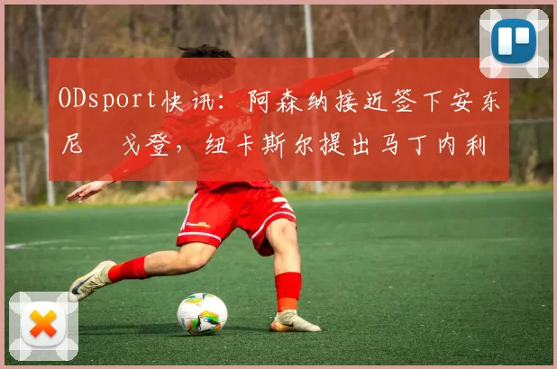 ODsport快讯:阿森纳接近签下安东尼・戈登,纽卡斯尔提出马丁内利交换条件_交易_球员_谈判