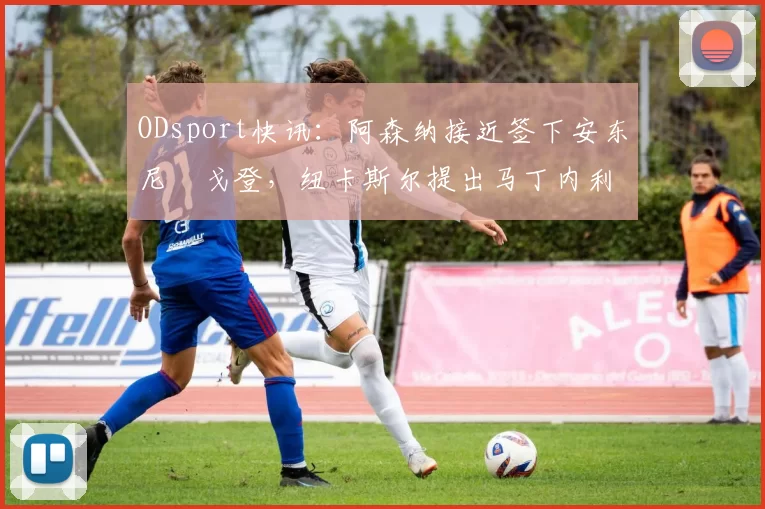 ODsport快讯:阿森纳接近签下安东尼・戈登,纽卡斯尔提出马丁内利交换条件_交易_球员_谈判