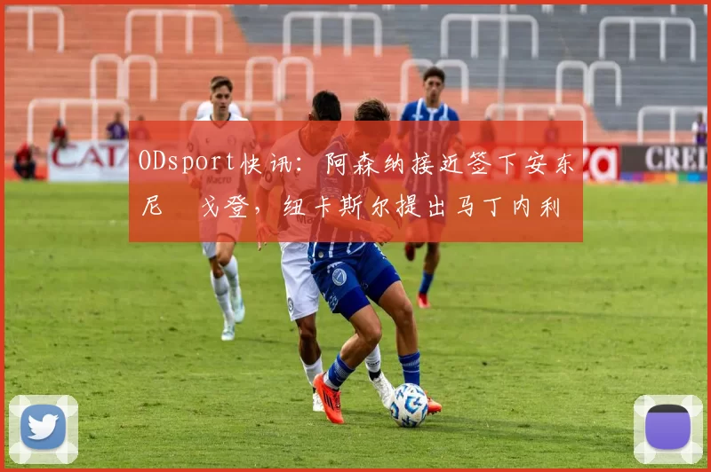 ODsport快讯：阿森纳接近签下安东尼・戈登，纽卡斯尔提出马丁内利交换条件_交易_球员_谈判