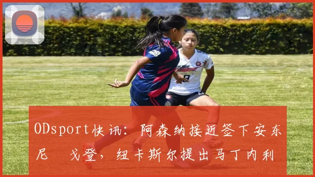 ODsport快讯:阿森纳接近签下安东尼・戈登,纽卡斯尔提出马丁内利交换条件_交易_球员_谈判