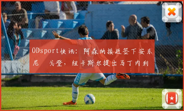 ODsport快讯:阿森纳接近签下安东尼・戈登,纽卡斯尔提出马丁内利交换条件_交易_球员_谈判