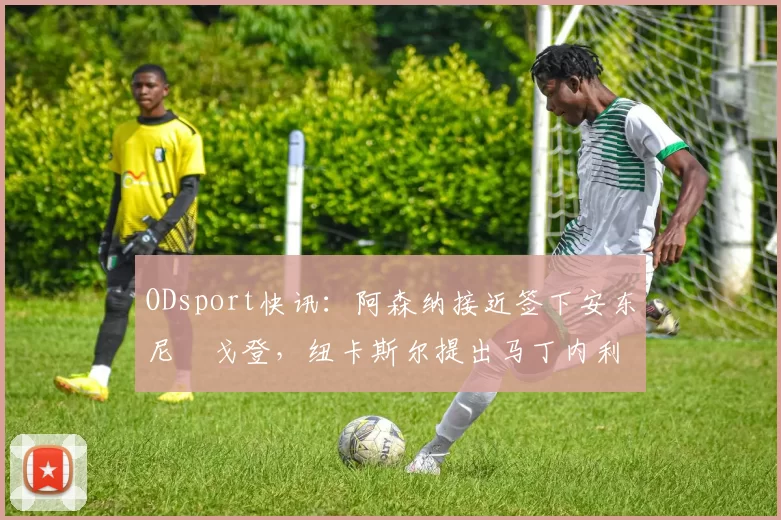 ODsport快讯：阿森纳接近签下安东尼・戈登，纽卡斯尔提出马丁内利交换条件_交易_球员_谈判