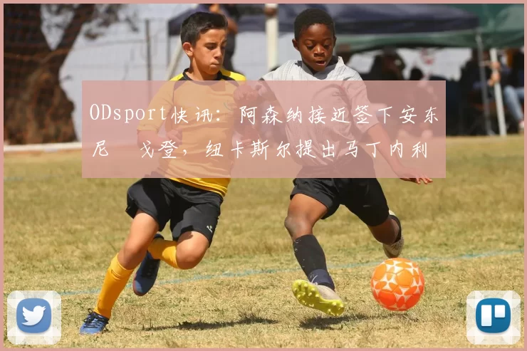 ODsport快讯：阿森纳接近签下安东尼・戈登，纽卡斯尔提出马丁内利交换条件_交易_球员_谈判