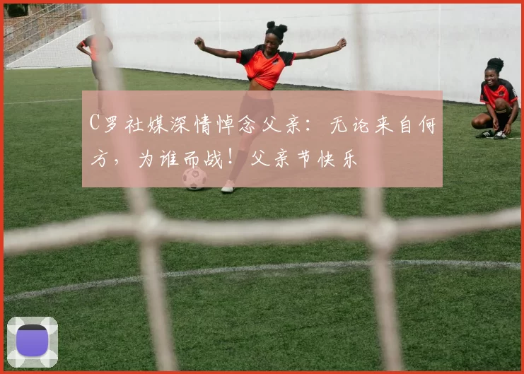 C罗社媒深情悼念父亲：无论来自何方，为谁而战！父亲节快乐️