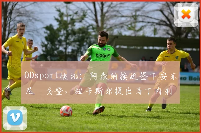 ODsport快讯：阿森纳接近签下安东尼・戈登，纽卡斯尔提出马丁内利交换条件_交易_球员_谈判