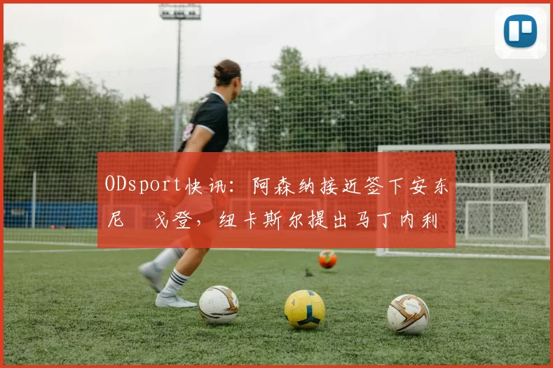 ODsport快讯:阿森纳接近签下安东尼・戈登,纽卡斯尔提出马丁内利交换条件_交易_球员_谈判
