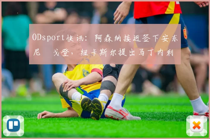 ODsport快讯：阿森纳接近签下安东尼・戈登，纽卡斯尔提出马丁内利交换条件_交易_球员_谈判