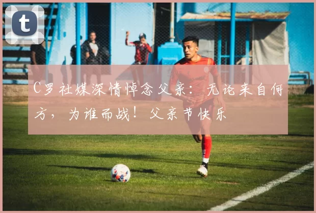 C罗社媒深情悼念父亲:无论来自何方,为谁而战!父亲节快乐️