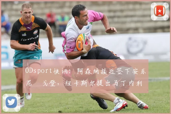 ODsport快讯：阿森纳接近签下安东尼・戈登，纽卡斯尔提出马丁内利交换条件_交易_球员_谈判
