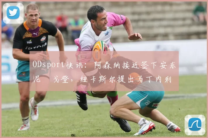 ODsport快讯：阿森纳接近签下安东尼・戈登，纽卡斯尔提出马丁内利交换条件_交易_球员_谈判
