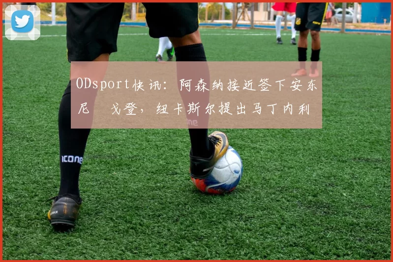 ODsport快讯：阿森纳接近签下安东尼・戈登，纽卡斯尔提出马丁内利交换条件_交易_球员_谈判