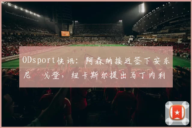 ODsport快讯:阿森纳接近签下安东尼・戈登,纽卡斯尔提出马丁内利交换条件_交易_球员_谈判