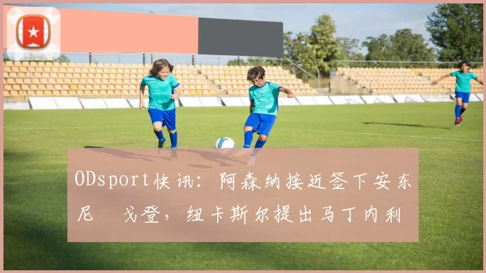 ODsport快讯：阿森纳接近签下安东尼・戈登，纽卡斯尔提出马丁内利交换条件_交易_球员_谈判