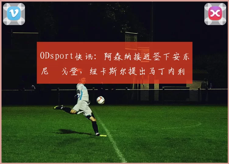 ODsport快讯：阿森纳接近签下安东尼・戈登，纽卡斯尔提出马丁内利交换条件_交易_球员_谈判
