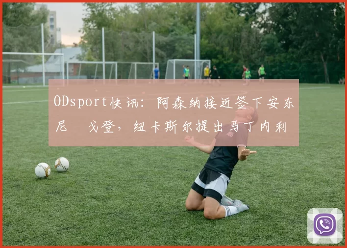 ODsport快讯：阿森纳接近签下安东尼・戈登，纽卡斯尔提出马丁内利交换条件_交易_球员_谈判