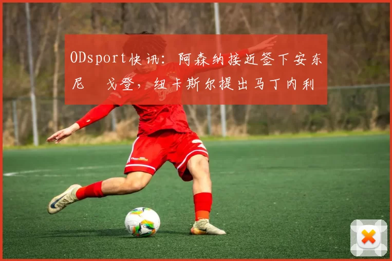 ODsport快讯：阿森纳接近签下安东尼・戈登，纽卡斯尔提出马丁内利交换条件_交易_球员_谈判