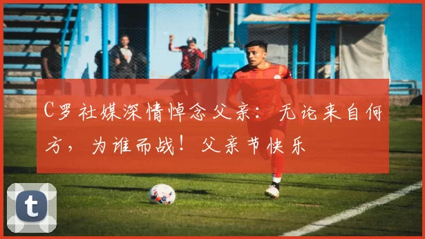 C罗社媒深情悼念父亲:无论来自何方,为谁而战!父亲节快乐️