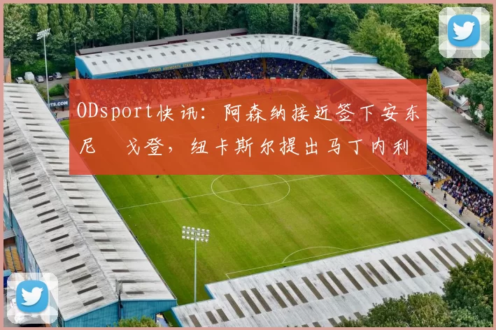 ODsport快讯:阿森纳接近签下安东尼・戈登,纽卡斯尔提出马丁内利交换条件_交易_球员_谈判