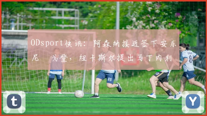 ODsport快讯:阿森纳接近签下安东尼・戈登,纽卡斯尔提出马丁内利交换条件_交易_球员_谈判