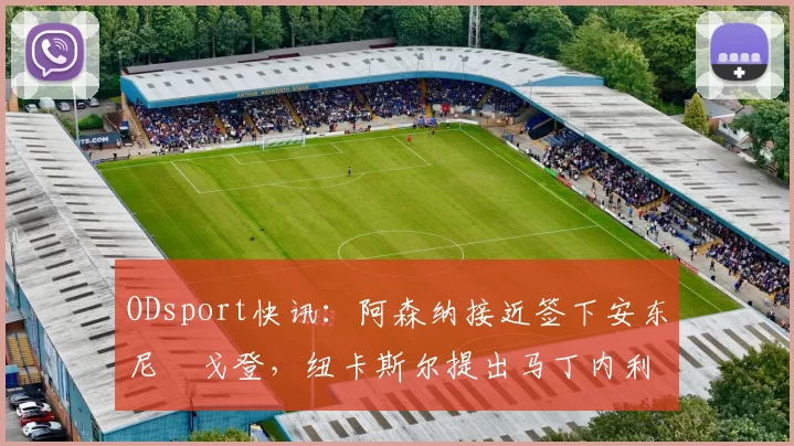 ODsport快讯:阿森纳接近签下安东尼・戈登,纽卡斯尔提出马丁内利交换条件_交易_球员_谈判