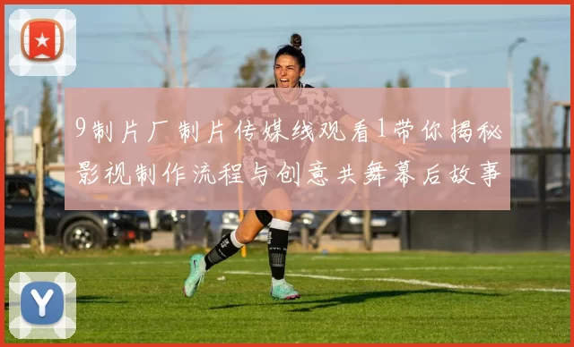 9制片厂制片传媒线观看1带你揭秘影视制作流程与创意共舞幕后故事