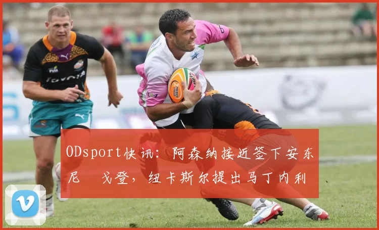 ODsport快讯：阿森纳接近签下安东尼・戈登，纽卡斯尔提出马丁内利交换条件_交易_球员_谈判