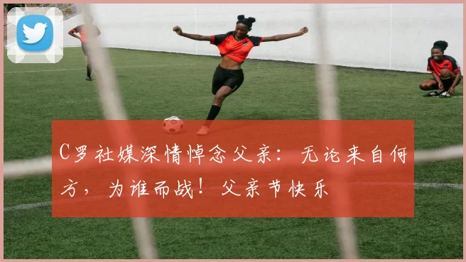 C罗社媒深情悼念父亲:无论来自何方,为谁而战!父亲节快乐️