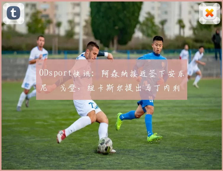 ODsport快讯：阿森纳接近签下安东尼・戈登，纽卡斯尔提出马丁内利交换条件_交易_球员_谈判
