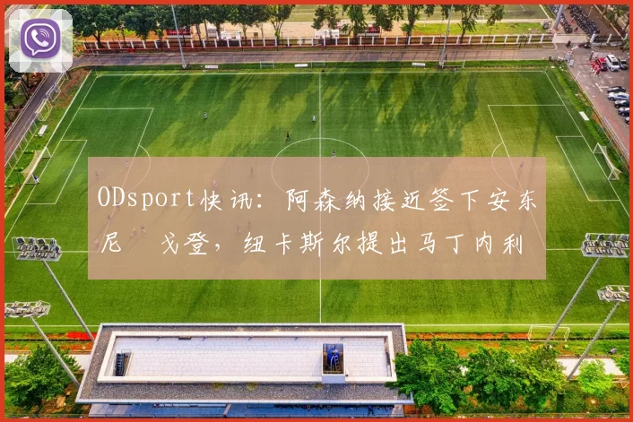 ODsport快讯:阿森纳接近签下安东尼・戈登,纽卡斯尔提出马丁内利交换条件_交易_球员_谈判