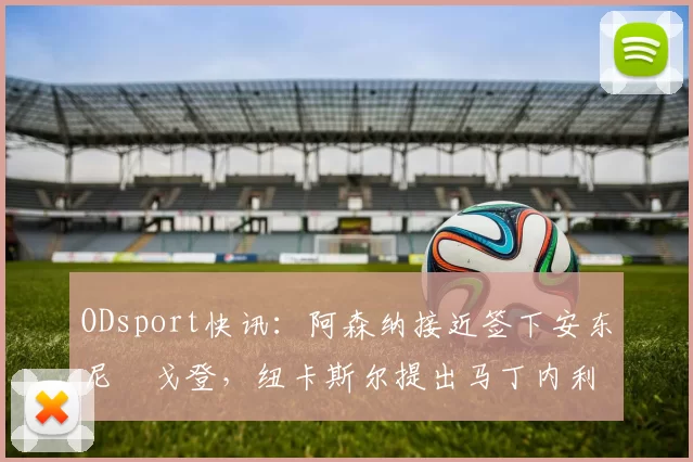 ODsport快讯:阿森纳接近签下安东尼・戈登,纽卡斯尔提出马丁内利交换条件_交易_球员_谈判