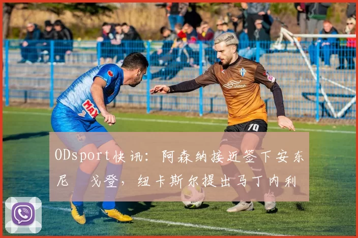 ODsport快讯：阿森纳接近签下安东尼・戈登，纽卡斯尔提出马丁内利交换条件_交易_球员_谈判
