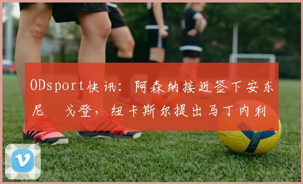 ODsport快讯：阿森纳接近签下安东尼・戈登，纽卡斯尔提出马丁内利交换条件_交易_球员_谈判